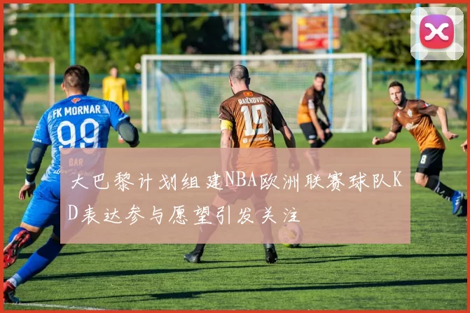 大巴黎计划组建NBA欧洲联赛球队KD表达参与愿望引发关注