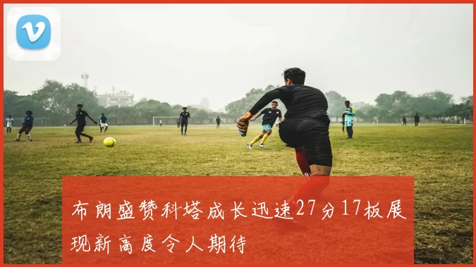 布朗盛赞科塔成长迅速27分17板展现新高度令人期待