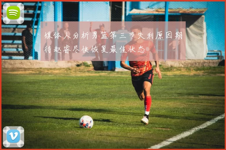 媒体人分析男篮第三节失利原因期待赵睿尽快恢复最佳状态