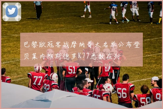 巴黎欧冠客战摩纳哥大名单公布登贝莱内维斯德罗K77悉数在列