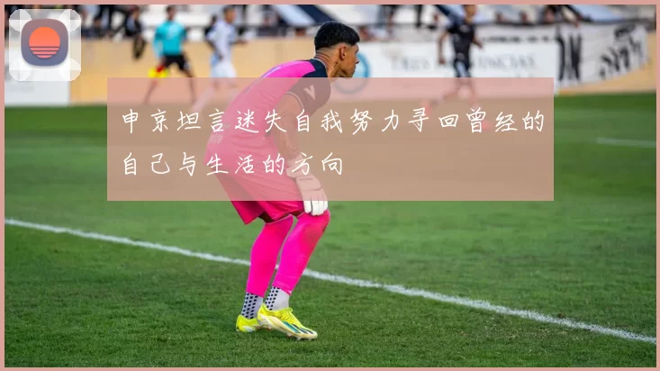 申京坦言迷失自我努力寻回曾经的自己与生活的方向