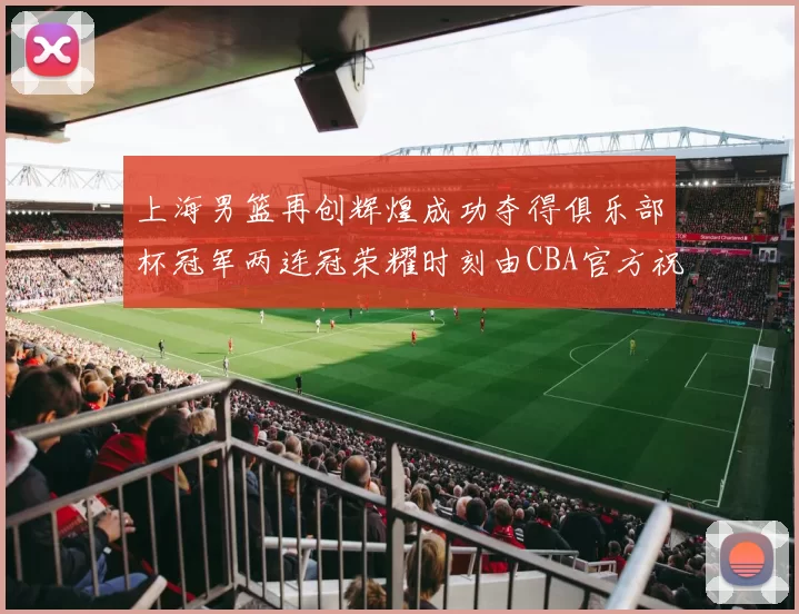 上海男篮再创辉煌成功夺得俱乐部杯冠军两连冠荣耀时刻由CBA官方祝贺