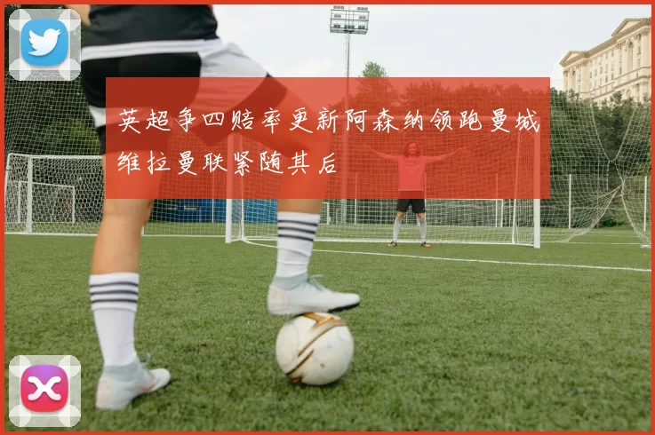 英超争四赔率更新阿森纳领跑曼城维拉曼联紧随其后
