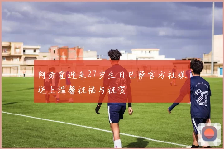 阿劳霍迎来27岁生日巴萨官方社媒送上温馨祝福与祝贺