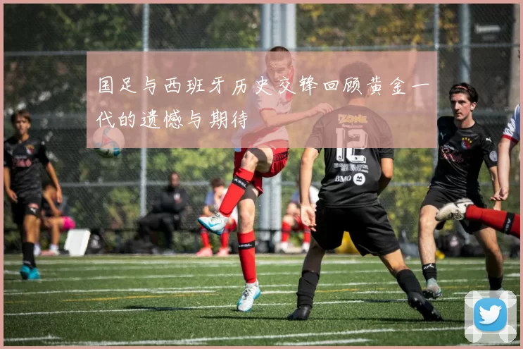 国足与西班牙历史交锋回顾黄金一代的遗憾与期待