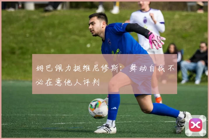 姆巴佩力挺维尼修斯：舞动自我不必在意他人评判