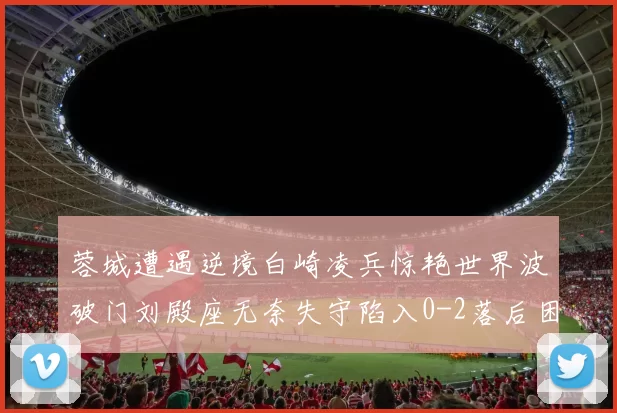 蓉城遭遇逆境白崎凌兵惊艳世界波破门刘殿座无奈失守陷入0-2落后困境