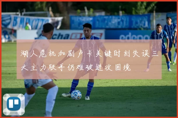 湖人危机加剧卢卡关键时刻失误三大主力联手仍难破进攻困境