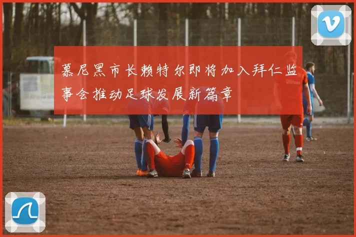 慕尼黑市长赖特尔即将加入拜仁监事会推动足球发展新篇章