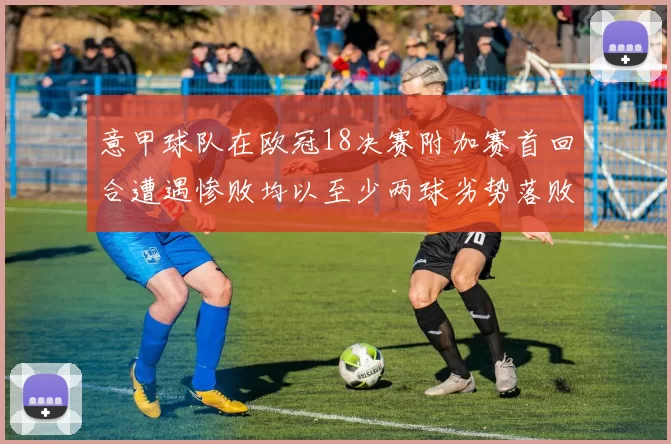 意甲球队在欧冠18决赛附加赛首回合遭遇惨败均以至少两球劣势落败