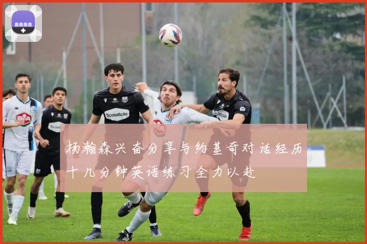 杨瀚森兴奋分享与约基奇对话经历十几分钟英语练习全力以赴