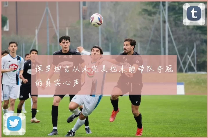 保罗坦言从未完美也未能带队夺冠的真实心声
