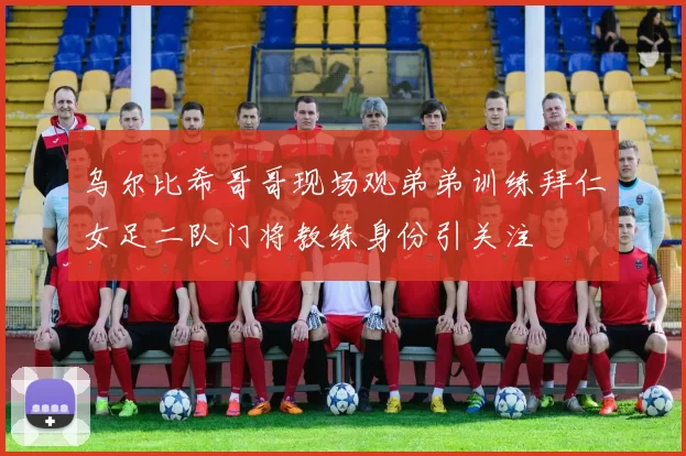 乌尔比希哥哥现场观弟弟训练拜仁女足二队门将教练身份引关注