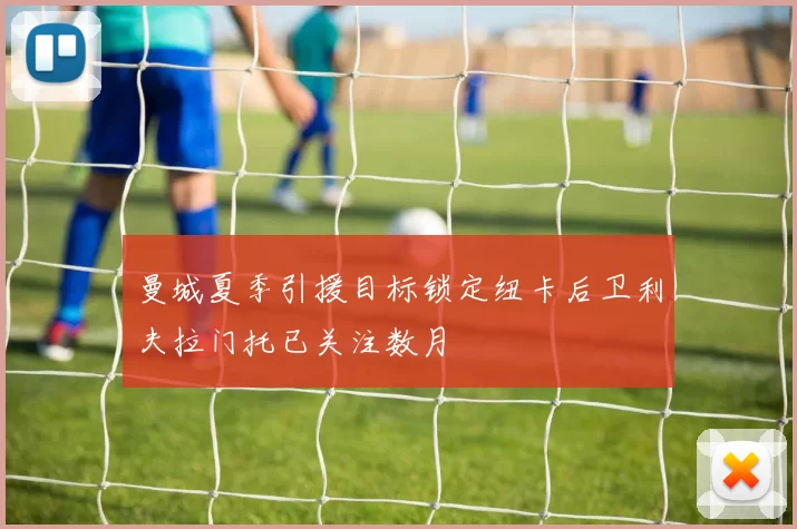 曼城夏季引援目标锁定纽卡后卫利夫拉门托已关注数月