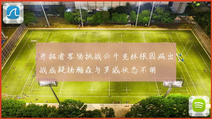 开拓者客场挑战公牛克林根因病出战成疑杨瀚森与罗威状态不明