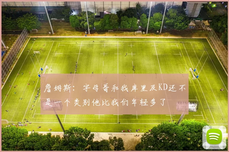 詹姆斯：字母哥和我库里及KD还不是一个类别他比我们年轻多了