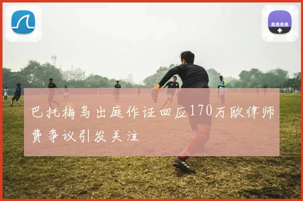 巴托梅乌出庭作证回应170万欧律师费争议引发关注