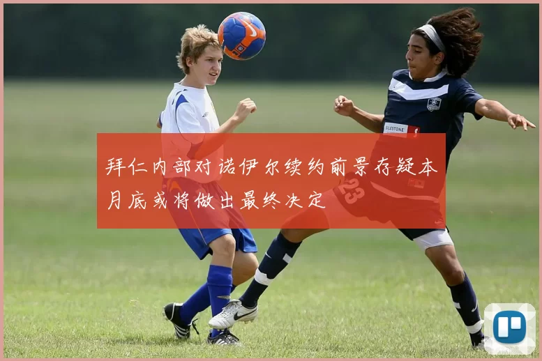 拜仁内部对诺伊尔续约前景存疑本月底或将做出最终决定