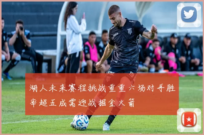 湖人未来赛程挑战重重六场对手胜率超五成需迎战掘金火箭